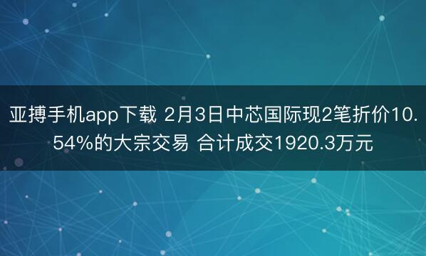 亚搏手机app下载 2月3日中芯国际现2笔折价10.54%的大宗交易 合计成交1920.3万元