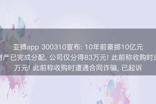 亚搏app 300310宣布: 10年前豪掷10亿元收购的子公司破产， 财产已完成分配， 公司仅分得83万元! 此前称收购时遭遇合同诈骗， 已起诉
