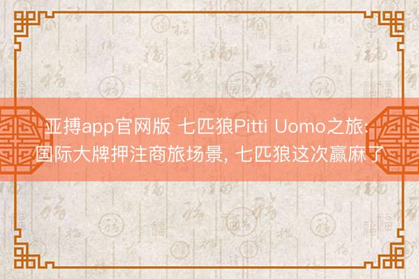 亚搏app官网版 七匹狼Pitti Uomo之旅: 国际大牌押注商旅场景， 七匹狼这次赢麻了