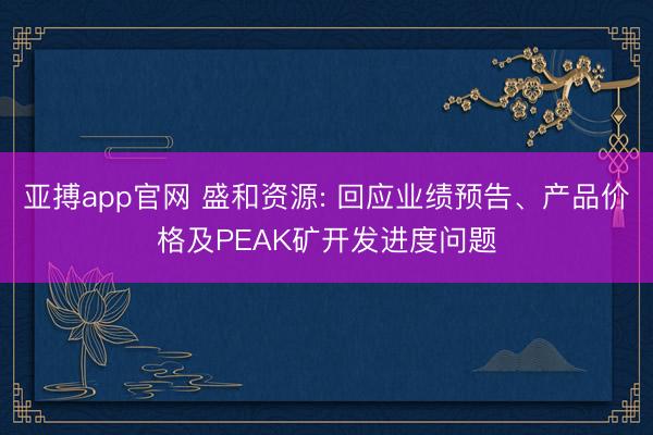 亚搏app官网 盛和资源: 回应业绩预告、产品价格及PEAK矿开发进度问题