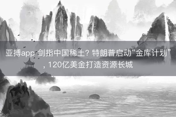 亚搏app 剑指中国稀土? 特朗普启动“金库计划”， 120亿美金打造资源长城