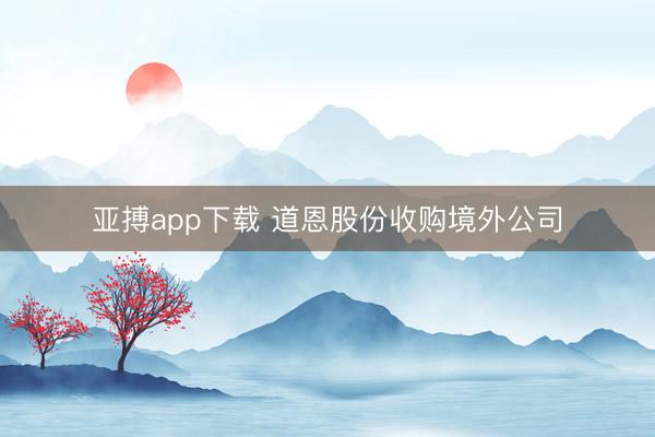 亚搏app下载 道恩股份收购境外公司