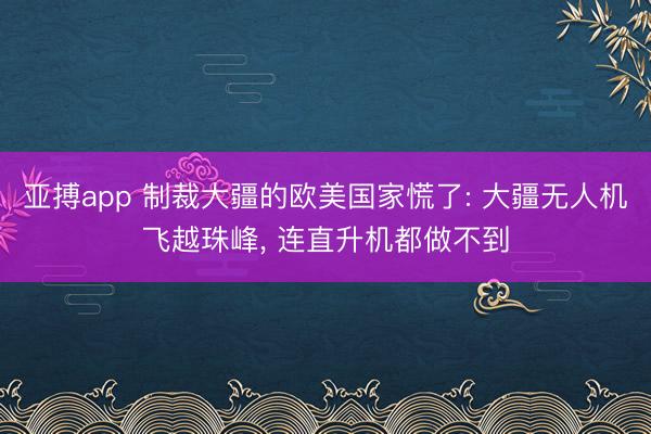 亚搏app 制裁大疆的欧美国家慌了: 大疆无人机飞越珠峰, 连直升机都做不到
