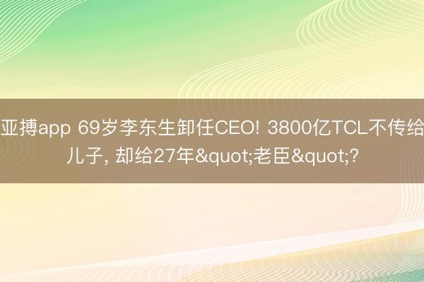 亚搏app 69岁李东生卸任CEO! 3800亿TCL不传给儿子, 却给27年"老臣"?