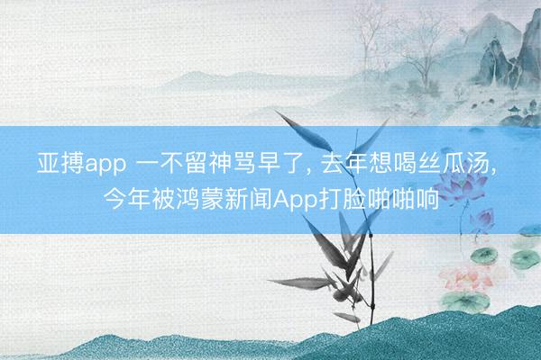 亚搏app 一不留神骂早了， 去年想喝丝瓜汤， 今年被鸿蒙新闻App打脸啪啪响