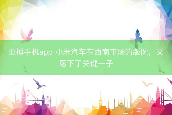 亚搏手机app 小米汽车在西南市场的版图，又落下了关键一子