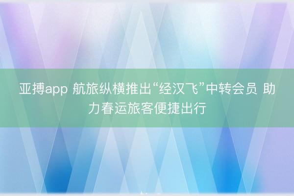 亚搏app 航旅纵横推出“经汉飞”中转会员 助力春运旅客便捷出行