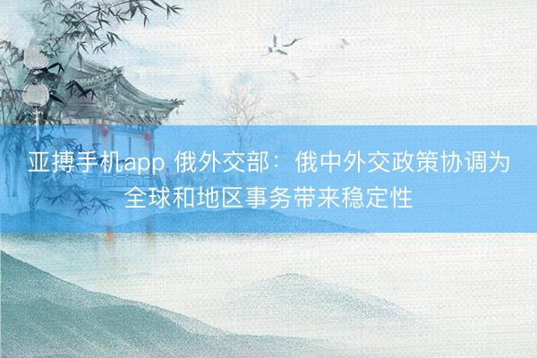 亚搏手机app 俄外交部：俄中外交政策协调为全球和地区事务带来稳定性