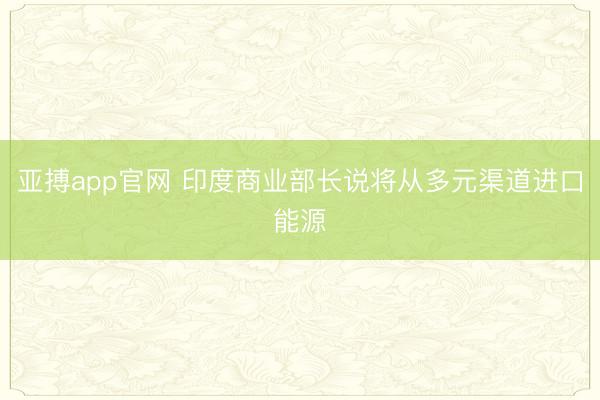 亚搏app官网 印度商业部长说将从多元渠道进口能源