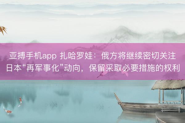 亚搏手机app 扎哈罗娃：俄方将继续密切关注日本“再军事化”动向，保留采取必要措施的权利