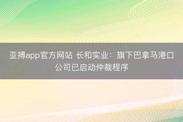 亚搏app官方网站 长和实业：旗下巴拿马港口公司已启动仲裁程序