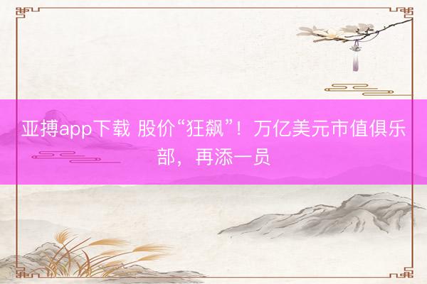 亚搏app下载 股价“狂飙”！万亿美元市值俱乐部，再添一员