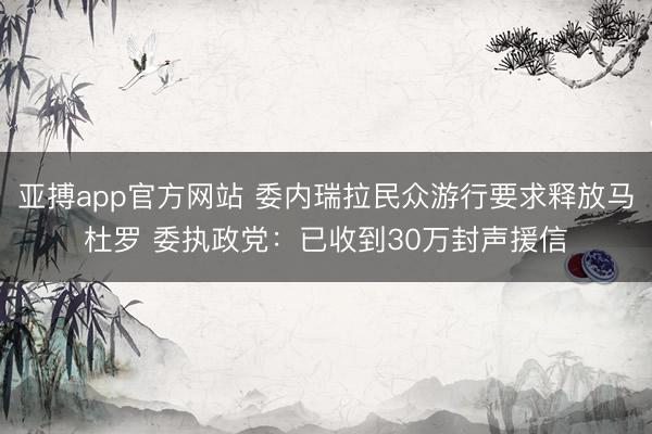 亚搏app官方网站 委内瑞拉民众游行要求释放马杜罗 委执政党：已收到30万封声援信