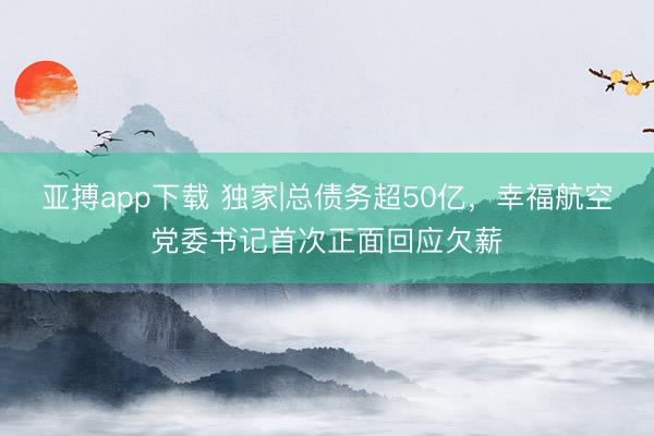 亚搏app下载 独家|总债务超50亿，幸福航空党委书记首次正面回应欠薪