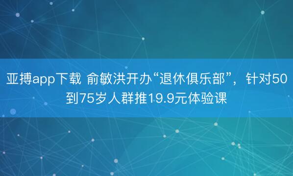 亚搏app下载 俞敏洪开办“退休俱乐部”，针对50到75岁人群推19.9元体验课