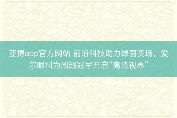 亚搏app官方网站 前沿科技助力绿茵赛场，爱尔眼科为湘超冠军开启“高清视界”