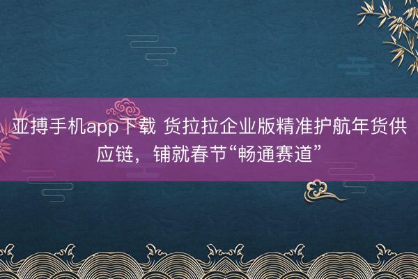亚搏手机app下载 货拉拉企业版精准护航年货供应链，铺就春节“畅通赛道”