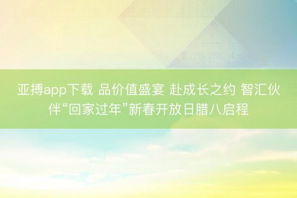 亚搏app下载 品价值盛宴 赴成长之约 智汇伙伴“回家过年”新春开放日腊八启程