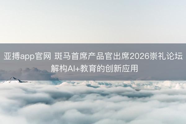 亚搏app官网 斑马首席产品官出席2026崇礼论坛 解构AI+教育的创新应用