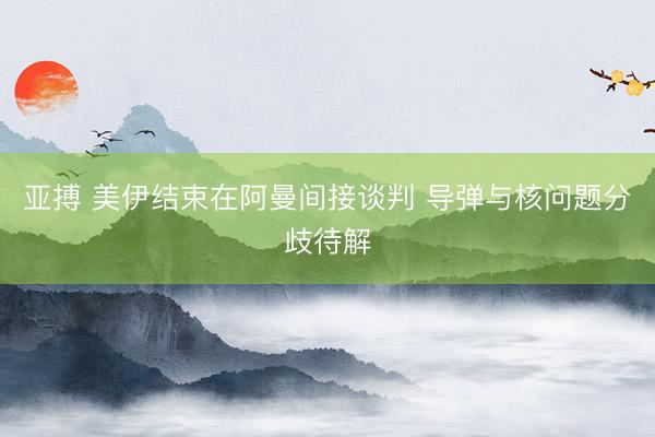 亚搏 美伊结束在阿曼间接谈判 导弹与核问题分歧待解