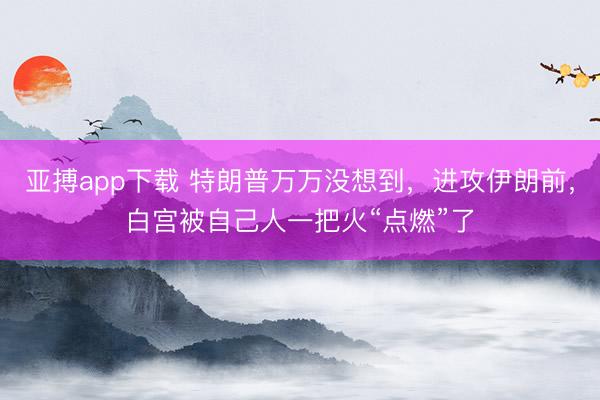 亚搏app下载 特朗普万万没想到，进攻伊朗前，白宫被自己人一把火“点燃”了