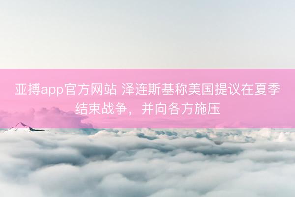 亚搏app官方网站 泽连斯基称美国提议在夏季结束战争，并向各方施压