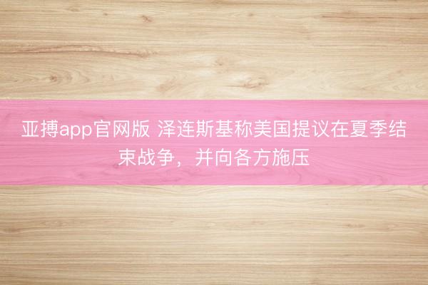 亚搏app官网版 泽连斯基称美国提议在夏季结束战争，并向各方施压