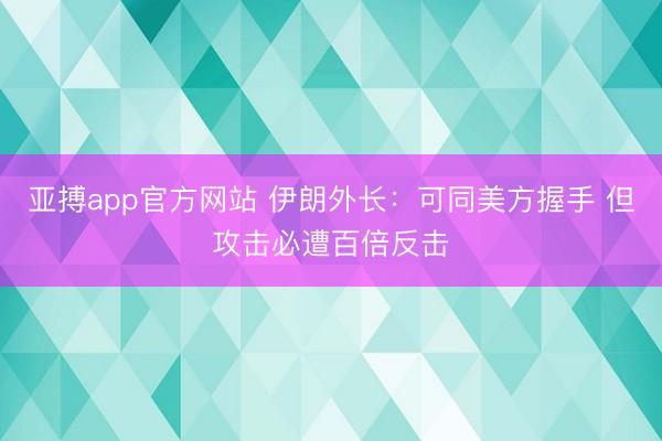 亚搏app官方网站 伊朗外长：可同美方握手 但攻击必遭百倍反击