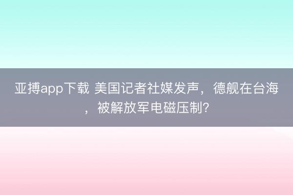 亚搏app下载 美国记者社媒发声，德舰在台海，被解放军电磁压制？