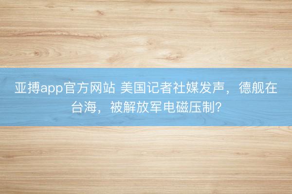 亚搏app官方网站 美国记者社媒发声，德舰在台海，被解放军电磁压制？