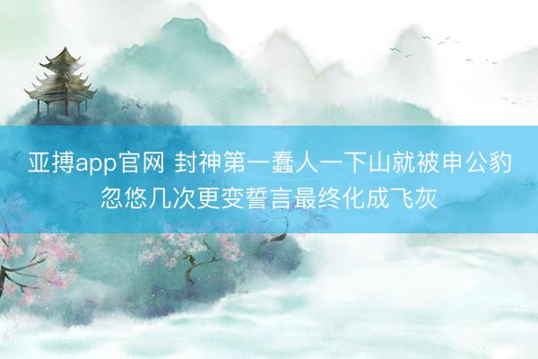 亚搏app官网 封神第一蠢人一下山就被申公豹忽悠几次更变誓言最终化成飞灰
