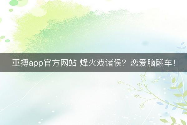 亚搏app官方网站 烽火戏诸侯？恋爱脑翻车！