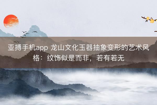 亚搏手机app 龙山文化玉器抽象变形的艺术风格：纹饰似是而非，若有若无