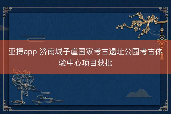 亚搏app 济南城子崖国家考古遗址公园考古体验中心项目获批