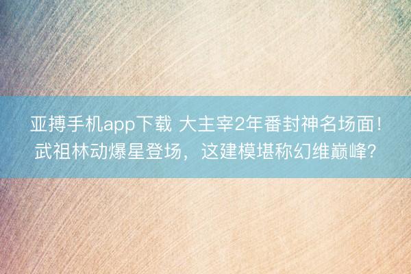 亚搏手机app下载 大主宰2年番封神名场面！武祖林动爆星登场，这建模堪称幻维巅峰？