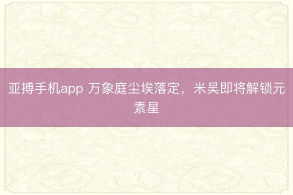 亚搏手机app 万象庭尘埃落定，米吴即将解锁元素星