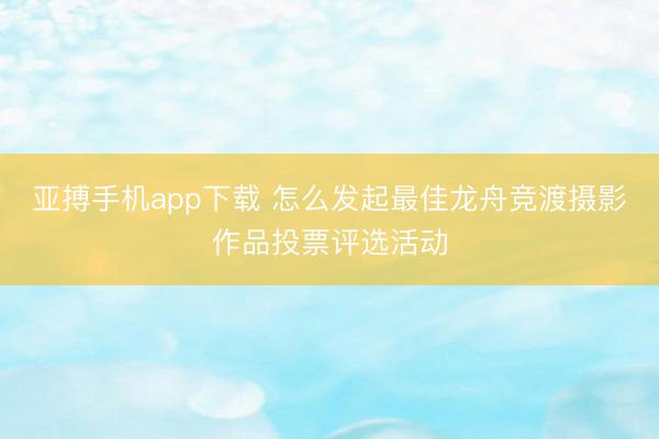 亚搏手机app下载 怎么发起最佳龙舟竞渡摄影作品投票评选活动