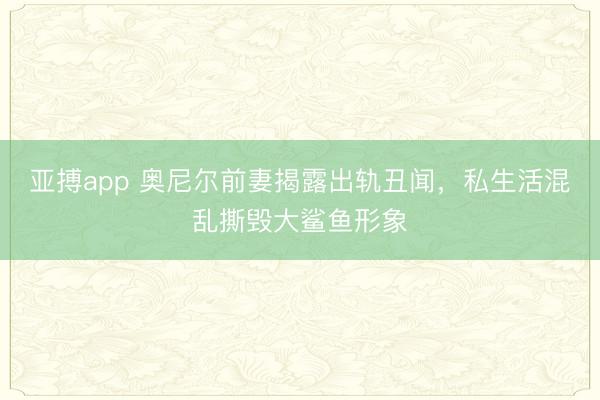 亚搏app 奥尼尔前妻揭露出轨丑闻，私生活混乱撕毁大鲨鱼形象