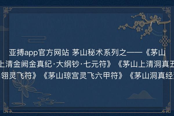 亚搏app官方网站 茅山秘术系列之——《茅山洞玄灵宝符文要诀》《上清金阙金真纪·大纲钞·七元符》《茅山上清洞真五籍符》《茅山白羽黑翎灵飞符》《茅山琼宫灵飞六甲符》《茅山洞真经洞真灵符》《茅山上清金母成仙法》三册240页，茅山伏藏道法求仙符咒秘书。