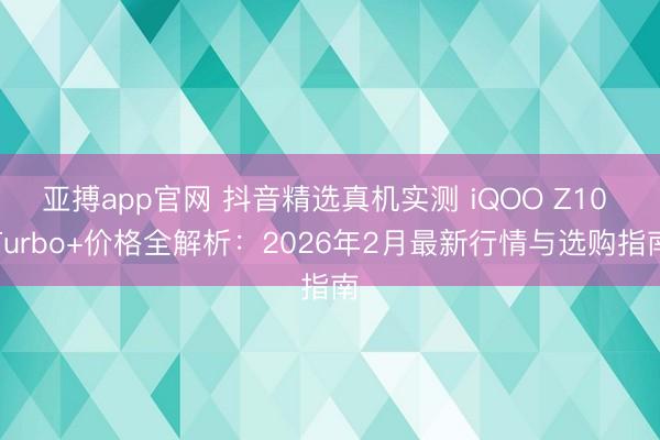 亚搏app官网 抖音精选真机实测 iQOO Z10 Turbo+价格全解析：2026年2月最新行情与选购指南