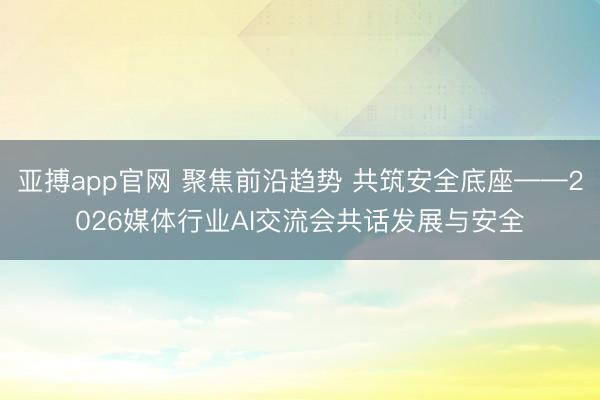 亚搏app官网 聚焦前沿趋势 共筑安全底座——2026媒体行业AI交流会共话发展与安全