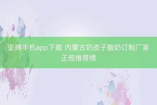 亚搏手机app下载 内蒙古奶皮子酸奶订制厂家正规推荐榜