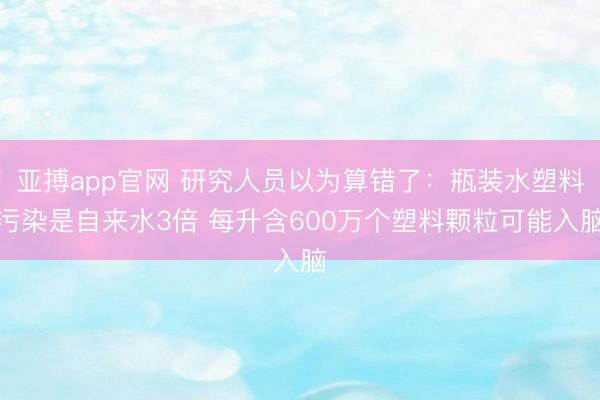亚搏app官网 研究人员以为算错了：瓶装水塑料污染是自来水3倍 每升含600万个塑料颗粒可能入脑
