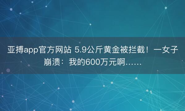 亚搏app官方网站 5.9公斤黄金被拦截！一女子崩溃：我的600万元啊……