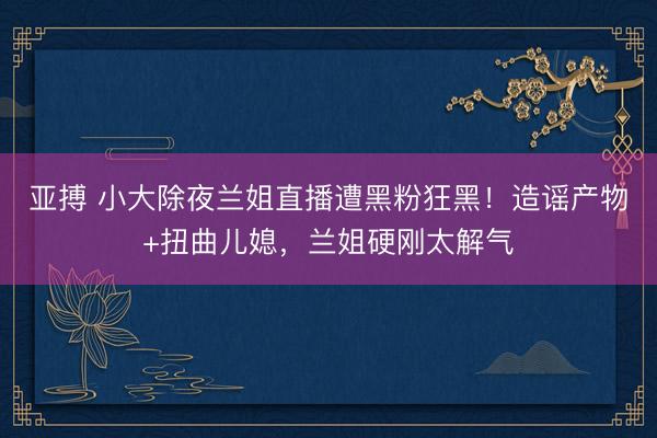 亚搏 小大除夜兰姐直播遭黑粉狂黑！造谣产物+扭曲儿媳，兰姐硬刚太解气