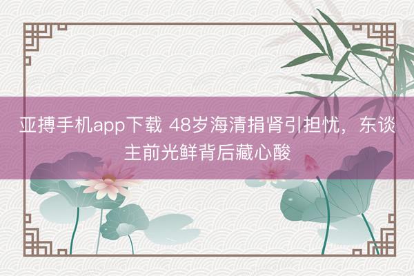 亚搏手机app下载 48岁海清捐肾引担忧，东谈主前光鲜背后藏心酸