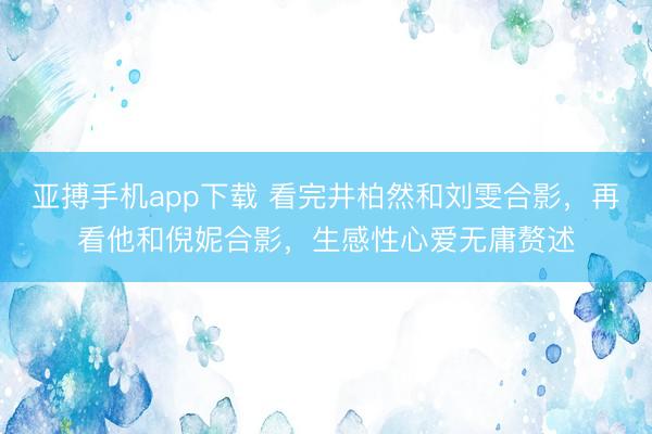 亚搏手机app下载 看完井柏然和刘雯合影，再看他和倪妮合影，生感性心爱无庸赘述