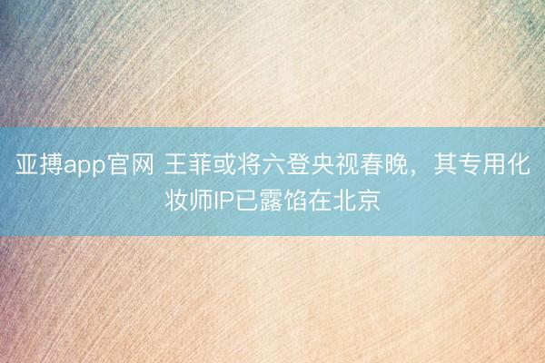 亚搏app官网 王菲或将六登央视春晚，其专用化妆师IP已露馅在北京