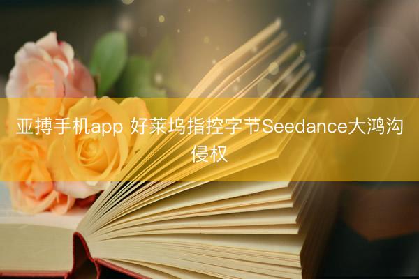 亚搏手机app 好莱坞指控字节Seedance大鸿沟侵权