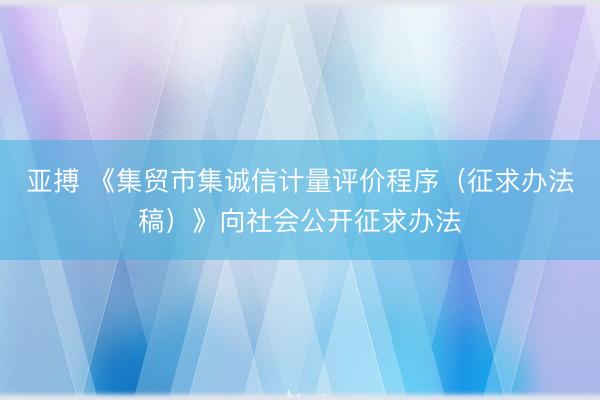 亚搏 《集贸市集诚信计量评价程序（征求办法稿）》向社会公开征求办法